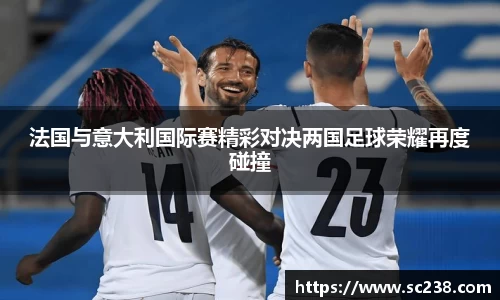 法国与意大利国际赛精彩对决两国足球荣耀再度碰撞